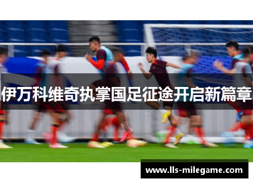 伊万科维奇执掌国足征途开启新篇章