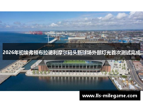 2026年初埃弗顿布拉德利摩尔码头新球场外部灯光首次测试完成