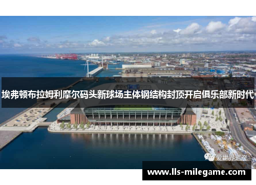 埃弗顿布拉姆利摩尔码头新球场主体钢结构封顶开启俱乐部新时代